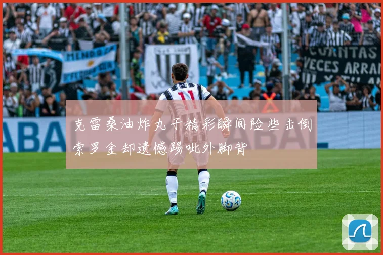 克雷桑油炸丸子精彩瞬间险些击倒索罗金却遗憾踢呲外脚背