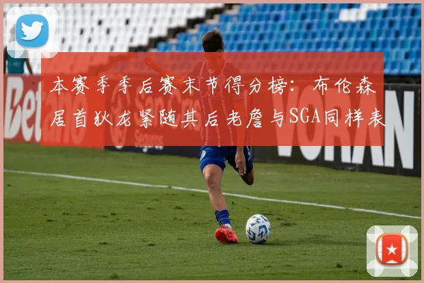 本赛季季后赛末节得分榜：布伦森居首狄龙紧随其后老詹与SGA同样表现出色