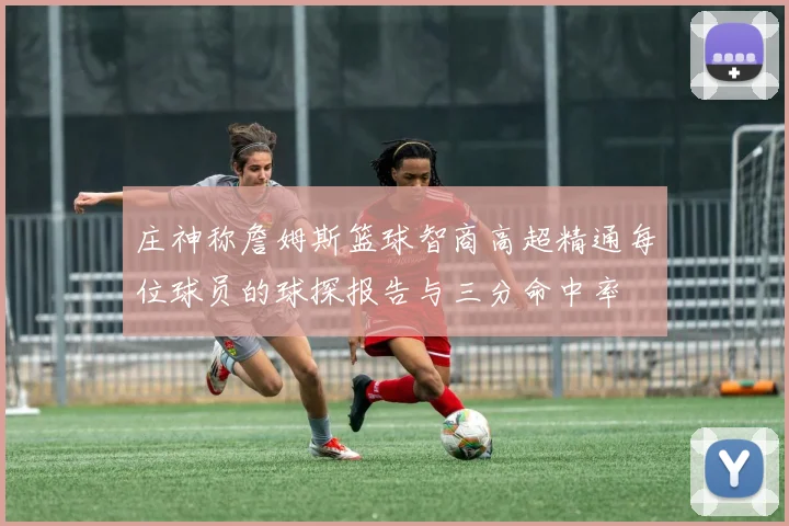 庄神称詹姆斯篮球智商高超精通每位球员的球探报告与三分命中率