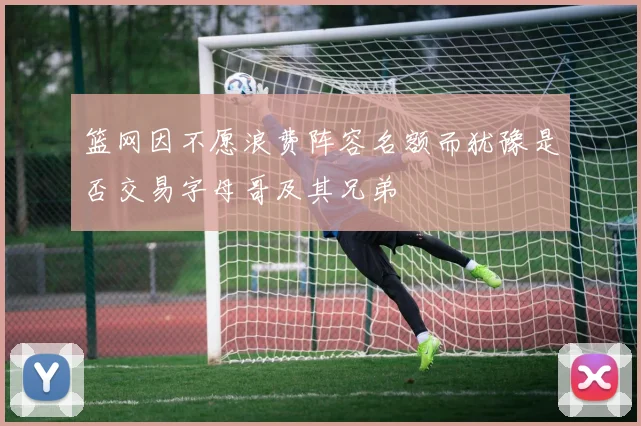 篮网因不愿浪费阵容名额而犹豫是否交易字母哥及其兄弟
