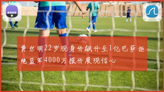 费尔明22岁现身价飙升至1亿巴萨拒绝蓝军4000万报价展现信心